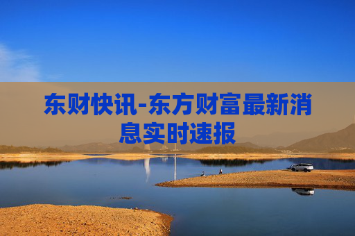 东财快讯-东方财富最新消息实时速报