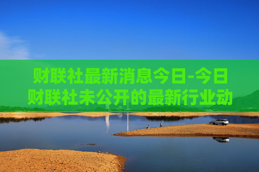 财联社最新消息今日-今日财联社未公开的最新行业动态