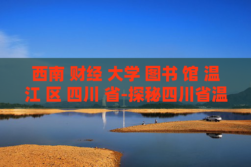 西南 财经 大学 图书 馆 温江 区 四川 省-探秘四川省温江区西南财大图书馆特色