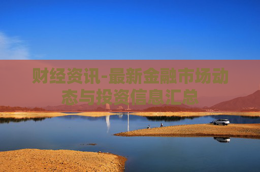 财经资讯-最新金融市场动态与投资信息汇总