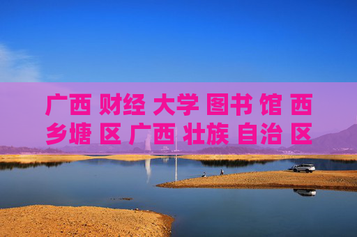 广西 财经 大学 图书 馆 西乡塘 区 广西 壮族 自治 区-西乡塘区广西财经大学图书馆详细信息