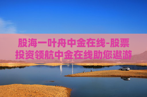 股海一叶舟中金在线-股票投资领航中金在线助您遨游