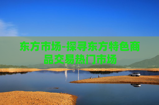 东方市场-探寻东方特色商品交易热门市场