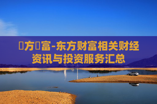 東方財富-东方财富相关财经资讯与投资服务汇总