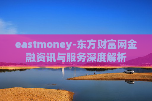 eastmoney-东方财富网金融资讯与服务深度解析
