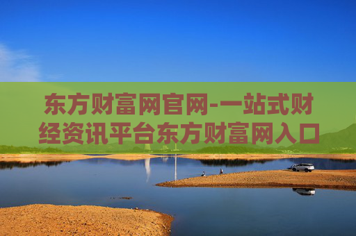 东方财富网官网-一站式财经资讯平台东方财富网入口
