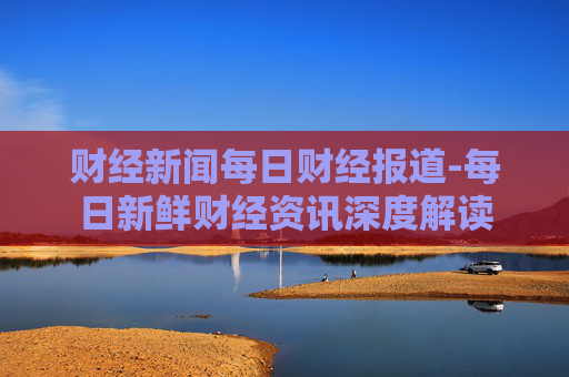 财经新闻每日财经报道-每日新鲜财经资讯深度解读