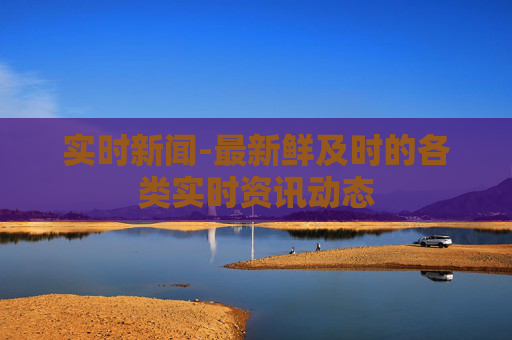 实时新闻-最新鲜及时的各类实时资讯动态