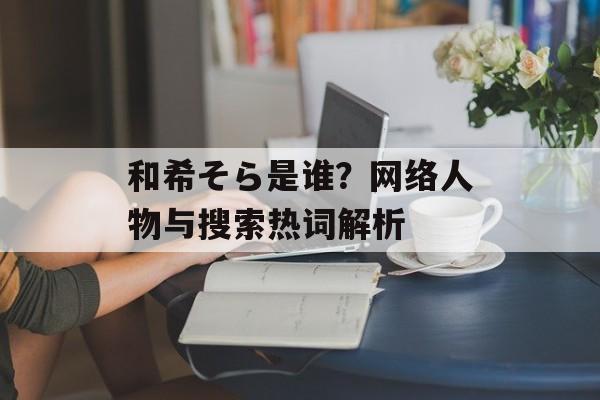 和希そら是谁？网络人物与搜索热词解析