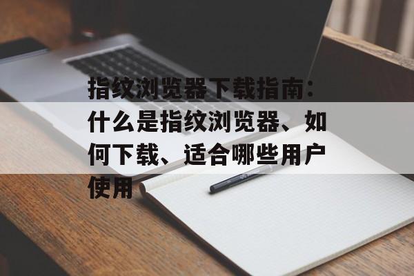 指纹浏览器下载指南：什么是指纹浏览器、如何下载、适合哪些用户使用