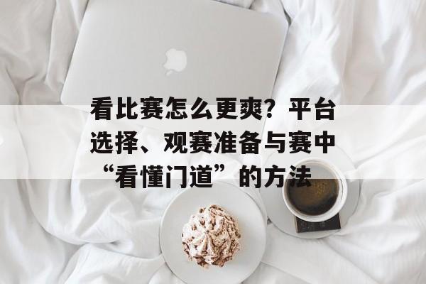 看比赛怎么更爽？平台选择、观赛准备与赛中“看懂门道”的方法