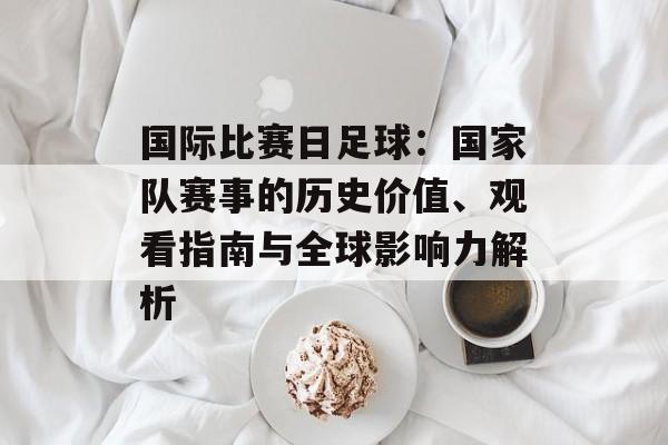 国际比赛日足球：国家队赛事的历史价值、观看指南与全球影响力解析