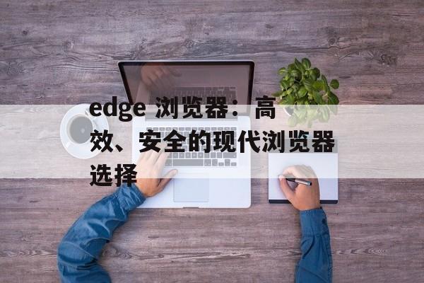 edge 浏览器：高效、安全的现代浏览器选择